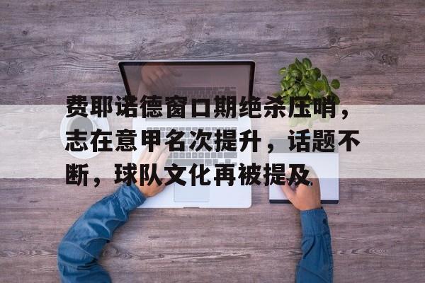 Kaiyun Sports-开云体育-费耶诺德窗口期绝杀压哨，志在意甲名次提升，话题不断，球队文化再被提及(民法典关于救人免责)