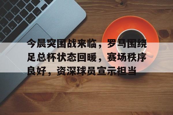 开云-爱游戏-今晨突围战来临，罗马围绕足总杯状态回暖，赛场秩序良好，资深球员宣示担当(科幻片8号警报)