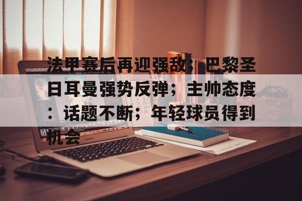 开云-爱游戏-关于法甲赛后再迎强敌；巴黎圣日耳曼强势反弹；主帅态度：话题不断；年轻球员得到机会的信息